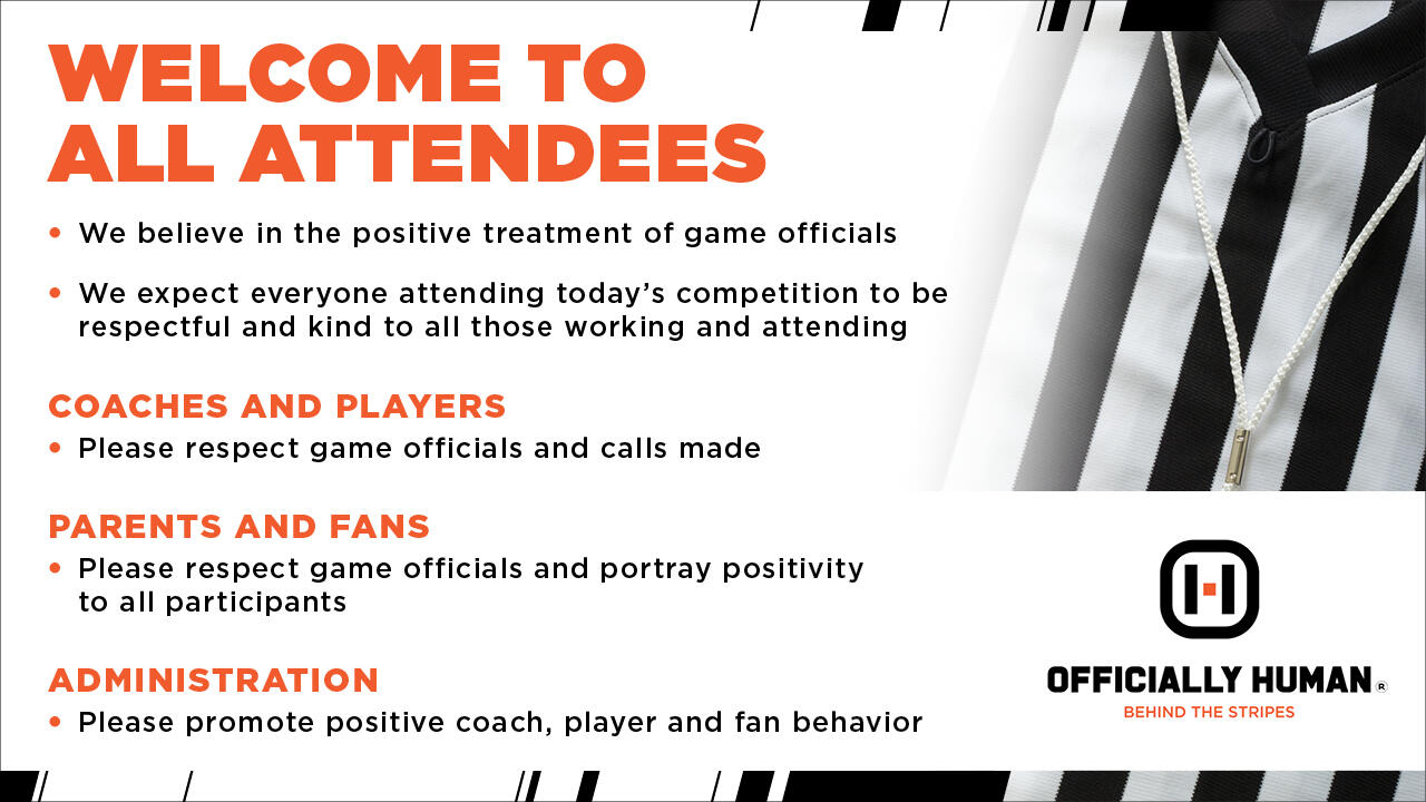 "Welcome to all attendees. We believe in the positive treatment of game officials. We expect everyone attending today's competition to be respectful and kind to all those working and attending. Coaches and players: Please respect game officials and calls made. Parents and fans: Please respect game officials and portray positivity to all participants. Administration: Please promote positive coach, player and fan behavior. Officially Human behind the stripes."